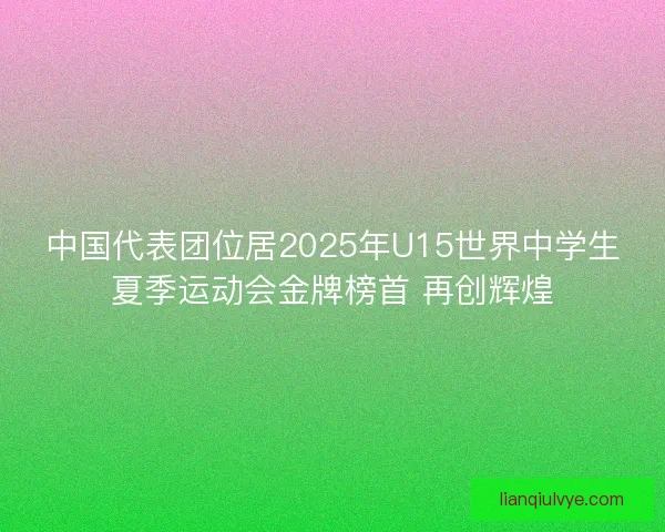 中国代表团位居2025年U15世界中学生夏季运动会金牌榜首 再创辉煌